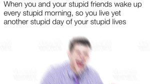 A blurry man with the caption "when you and your stupid friends wake up every stupid morning, so you live yet another stupid day of your stupid lives"